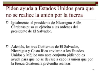 Piden ayuda a Estados Unidos para que no se realice la unión por la fuerza  Igualmente  el presidente de Nicaragua Adán Cárdenas puso su ejército a las órdenes del presidente de El Salvador.  Además, los tres Gobiernos de El Salvador, Nicaragua y Costa Rica enviaron a los Estados Unidos y Méjico una nota conjunta pidiéndoles ayuda para que no se llevase a cabo la unión que por la fuerza Guatemala pretendía realizar.  