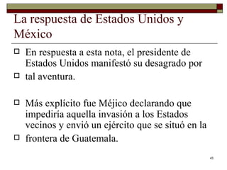 La respuesta de Estados Unidos y México  En respuesta a esta nota, el presidente de Estados Unidos manifestó su desagrado por tal aventura.  Más explícito fue Méjico declarando que impediría aquella invasión a los Estados vecinos y envió un ejército que se situó en la frontera de Guatemala. 