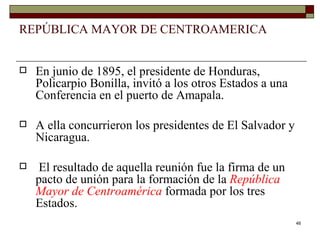 REPÚBLICA MAYOR DE CENTROAMERICA En junio de 1895, el presidente de Honduras, Policarpio Bonilla, invitó a los otros Estados a una Conferencia en el puerto de Amapala.  A ella concurrieron los presidentes de El Salvador y Nicaragua. El resultado de aquella reunión fue la firma de un pacto de unión para la formación de la  República Mayor de Centroamérica   formada por los tres Estados. 