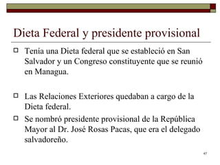 Dieta Federal y presidente provisional  Tenía una Dieta federal que se estableció en San Salvador y un Congreso constituyente que se reunió en Managua.  Las Relaciones Exteriores quedaban a cargo de la Dieta federal. Se nombró presidente provisional de la República Mayor al Dr. José Rosas Pacas, que era el delegado salvadoreño. 