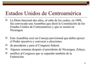 Estados Unidos de Centroamérica  La Dieta funcionó dos años, al cabo de los cuales, en 1898, fue convocada una Asamblea que dictó la Constitución de los Estados Unidos de Centroamérica y que se reunió en Nicaragua.  Esta Asamblea creó un Consejo provisional que debía ejercer el Poder ejecutivo y convocar a elecciones de presidente y para el Congreso federal. Algunas semanas después el presidente de Nicaragua, Zelaya, notificó al Congreso que se separaba también de la Federación. 