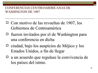 CONFERENCIAS CENTROAMERICANAS DE WASHINGTON DE 1907 Con motivo de las revueltas de 1907, los Gobiernos de Centroamérica fueron invitados por el de Washington para una conferencia en dicha ciudad, bajo los auspicios de Méjico y los Estados Unidos, a fin de llegar a un acuerdo que regulase la convivencia de los países del istmo.  