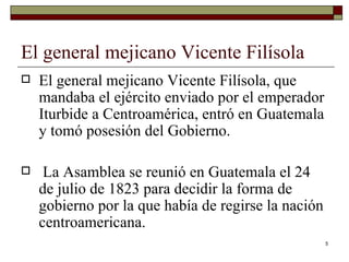 El general mejicano Vicente Filísola  El general mejicano Vicente Filísola, que mandaba el ejército enviado por el emperador Iturbide a Centroamérica, entró en Guatemala y tomó posesión del Gobierno. La Asamblea se reunió en Guatemala el 24 de julio de 1823 para decidir la forma de gobierno por la que había de regirse la nación centroamericana. 