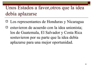 Unos Estados a favor,otros que la idea debía aplazarse  Los representantes de Honduras y Nicaragua estuvieron de acuerdo con la idea unionista; los de Guatemala, El Salvador y Costa Rica sostuvieron por su parte que la idea debía aplazarse para una mejor oportunidad. 