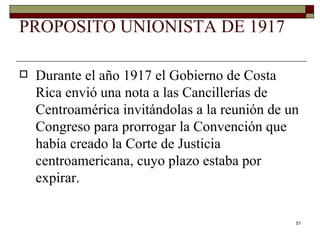 PROPOSITO UNIONISTA DE 1917 Durante el año 1917 el Gobierno de Costa Rica envió una nota a las Cancillerías de Centroamérica invitándolas a la reunión de un Congreso para prorrogar la Convención que había creado la Corte de Justicia centroamericana, cuyo plazo estaba por expirar. 