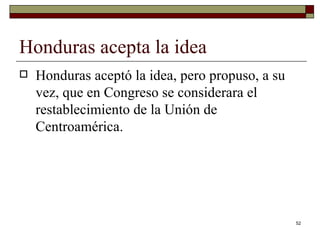 Honduras acepta la idea  Honduras aceptó la idea, pero propuso, a su vez, que en Congreso se considerara el restablecimiento de la Unión de Centroamérica. 