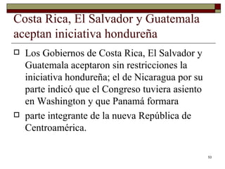Costa Rica, El Salvador y Guatemala aceptan iniciativa hondureña  Los Gobiernos de Costa Rica, El Salvador y Guatemala aceptaron sin restricciones la iniciativa hondureña; el de Nicaragua por su parte indicó que el Congreso tuviera asiento en Washington y que Panamá formara parte integrante de la nueva República de Centroamérica. 