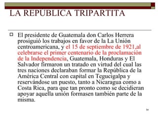 LA REPÚBLICA TRIPARTITA El presidente de Guatemala don Carlos Herrera prosiguió los trabajos en favor de la La Unión centroamericana, y  el 15 de septiembre de 1921,al celebrarse el primer centenario de la proclamación de la Independencia , Guatemala, Honduras y El Salvador firmaron un tratado en virtud del cual las tres naciones declaraban formar la República de la América Central con capital en Tegucigalpa y reservándose un puesto, tanto a Nicaragua como a Costa Rica, para que tan pronto como se decidieran apoyar aquella unión formasen también parte de la misma.  