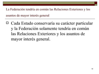 La Federación tendría en común las Relaciones Exteriores y los asuntos de mayor interés general   Cada Estado conservaría su carácter particular y la Federación solamente tendría en común las Relaciones Exteriores y los asuntos de mayor interés general.  