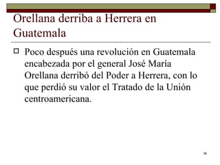 Orellana derriba a Herrera en Guatemala  Poco después una revolución en Guatemala encabezada por el general José María Orellana derribó del Poder a Herrera, con lo que perdió su valor el Tratado de la Unión centroamericana. 