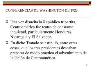 CONFERENCIAS DE WASHINGTON DE 1923 Una vez disuelta la República tripartita, Centroamérica fue teatro de constante inquietud, particularmente Honduras, Nicaragua y El Salvador. En dicho Tratado se estipuló, entre otras cosas, que los tres presidentes deseaban preparar de modo práctico el advenimiento de la Unión de Centroamérica. 
