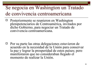 Se negocia en Washington un Tratado de convivencia centroamericana  Posteriormente se reunieron en Washington plenipotenciarios de Centroamérica, invitados por dicho Gobierno, para negociar un Tratado de convivencia centroamericana.  Por su parte las otras delegaciones estuvieron de acuerdo en la necesidad de la Unión para conservar la paz y lograr la prosperidad de estos países; pero manifestaron que no consideraban llegado el momento de realizar la Unión. 