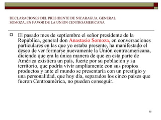 DECLARACIONES DEL PRESIDENTE DE NICARAGUA, GENERAL SOMOZA, EN FAVOR DE LA UNION CENTROAMERICANA El pasado mes de septiembre el señor presidente de la República, general don  Anastasio Somoza,  en conversaciones particulares en las que yo estaba presente, ha manifestado el deseo de ver formarse nuevamente la Unión centroamericana, diciendo que era la única manera de que en esta parte de América existiera un país, fuerte por su población y su territorio, que podría vivir ampliamente con sus propios productos y ante el mundo se presentaría con un prestigio y una personalidad, que hoy día, separados los cinco países que fueron Centroamérica, no pueden conseguir. 