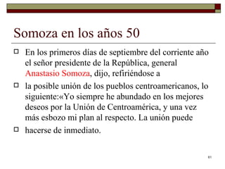 Somoza en los años 50  En los primeros días de septiembre del corriente año el señor presidente de la República, general  Anastasio Somoza , dijo, refiriéndose a la posible unión de los pueblos centroamericanos, lo siguiente:«Yo siempre he abundado en los mejores deseos por la Unión de Centroamérica, y una vez más esbozo mi plan al respecto. La unión puede hacerse de inmediato.  