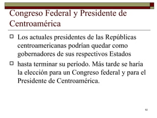Congreso Federal y Presidente de Centroamérica  Los actuales presidentes de las Repúblicas centroamericanas podrían quedar como gobernadores de sus respectivos Estados hasta terminar su período. Más tarde se haría la elección para un Congreso federal y para el Presidente de Centroamérica.  