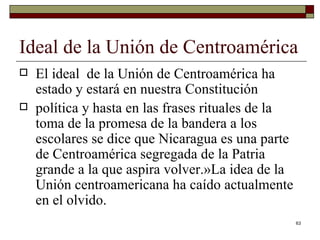 Ideal de la Unión de Centroamérica  El ideal  de la Unión de Centroamérica ha estado y estará en nuestra Constitución política y hasta en las frases rituales de la toma de la promesa de la bandera a los escolares se dice que Nicaragua es una parte de Centroamérica segregada de la Patria grande a la que aspira volver.»La idea de la Unión centroamericana ha caído actualmente en el olvido. 