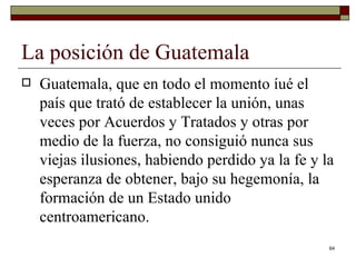 La posición de Guatemala  Guatemala, que en todo el momento íué el país que trató de establecer la unión, unas veces por Acuerdos y Tratados y otras por medio de la fuerza, no consiguió nunca sus viejas ilusiones, habiendo perdido ya la fe y la esperanza de obtener, bajo su hegemonía, la formación de un Estado unido centroamericano. 