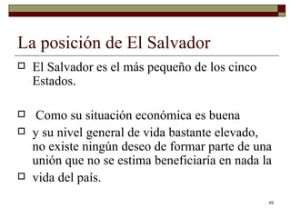 La posición de El Salvador  El Salvador es el más pequeño de los cinco Estados. Como su situación económica es buena y su nivel general de vida bastante elevado, no existe ningún deseo de formar parte de una unión que no se estima beneficiaría en nada la vida del país. 