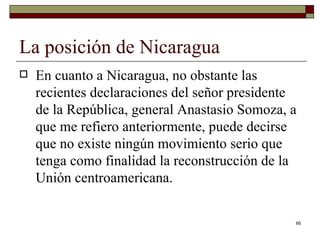 La posición de Nicaragua  En cuanto a Nicaragua, no obstante las recientes declaraciones del señor presidente de la República, general Anastasio Somoza, a que me refiero anteriormente, puede decirse que no existe ningún movimiento serio que tenga como finalidad la reconstrucción de la Unión centroamericana. 