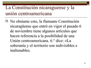 La Constitución nicaraguense y la unión centroamericana  No obstante esto, la flamante Constitución nicaragüense que entró en vigor el pasado 6 de noviembre tiene algunos artículos que hacen referencia a la posibilidad de una Unión centroamericana. 6.° dice: «La soberanía y el territorio son indivisibles e inalienables. 