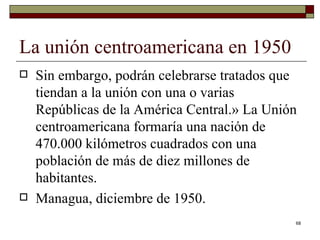 La unión centroamericana en 1950  Sin embargo, podrán celebrarse tratados que tiendan a la unión con una o varias Repúblicas de la América Central.» La Unión centroamericana formaría una nación de 470.000 kilómetros cuadrados con una población de más de diez millones de habitantes. Managua, diciembre de 1950. 
