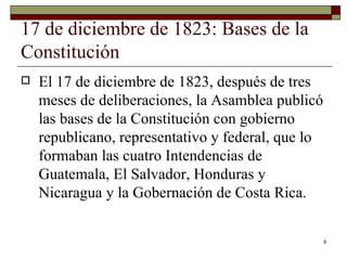 17 de diciembre de 1823: Bases de la Constitución  El 17 de diciembre de 1823, después de tres meses de deliberaciones, la Asamblea publicó las bases de la Constitución con gobierno republicano, representativo y federal, que lo formaban las cuatro Intendencias de Guatemala, El Salvador, Honduras y Nicaragua y la Gobernación de Costa Rica. 