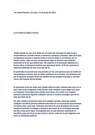 de Leonel Gamez, el Lunes, 13 de junio de 2011




La fe desde la óptica Yoruba




Desde donde se vea, la fe debe ser el motor de arranque de todo lo que
emprendemos. Cuando vamos a comenzar cualquier proyecto, está claro que
no podemos conocer a ciencia cierta si será un éxito o un fracaso, por la
misma razón, cada vez que comenzamos algo, lo primero que estamos
poniendo es fe en que saldrá bien. No importa si le llamamos optimismo o
buena vibra, le demos el nombre que queramos darle, al fin de cuentas no
estamos hablando de otra cosa que de fe.

El pesimista no es más que una persona sin fe, una persona que no confía en
los proyectos a futuro, que no tiene confianza en sí mismo. Las personas así,
por lo general, siempre serán los dueños de sus propios fracasos y, muchas
veces, del fracaso de los demás.



Si queremos irnos de viaje, pero desde antes de salir creemos que nos va a ir
mal, todo lo que hagamos antes de ese viaje ayudará a que salga mal, pues
en cualquier cosa estaremos viendo una causa, una razón o un motivo,
siempre estaremos ligando cualquier suceso a nuestro presagio, que no es
más que falta de fe.

Por ello, desde el punto de vista de la religión yoruba, antes de realizar
cualquier sacrificio primero debemos de tener fe en el proyecto que tenemos
en mente (sea, cual sea). Tenemos que tener fe en la divinidad con la cual
estamos haciendo el trabajo y tenemos que tener fe en el trabajo marcado
porifá u orisa para lograr el propósito por el cual estamos realizando el
sacrificio, pues sin fe en lo que vamos a hacer, nada de lo que hagamos nos
dará un resultado positivo.
 