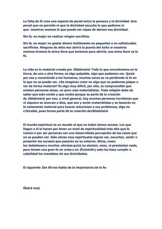 La falta de fe crea una especie de pared entre la persona y la divinidad. Una
pared que no permite ni que la divinidad escuche lo que pedimos ni
que nosotros veamos lo que puede ser capaz de darnos esa divinidad.

Sin fe, es mejor no realizar ningún sacrificio.

Sin fe, es mejor no gastar dinero inútilmente en pequeños o en sofisticados
sacrificios. Ninguno de ellos nos abrirá la puerta del éxito si nosotros
mismos tiramos la única llave que tenemos para abrirla, esa única llave es la
fe.



La vida es lo material creado por Olódúmáré. Todo lo que encontramos en la
tierra, de una u otra forma, es algo palpable, algo que podemos ver. Quizá
por eso y conociendo a los humanos, muchas veces se va perdiendo la fe en
lo que no se puede ver. ¿Se imaginan creer en algo que no podemos palpar o
ver de forma material? Es algo muy difícil, por ello, es comprensible que
existan personas ateas, un poco más materialistas. Toda religión debe de
saber que esto existe y que existe porque es parte de la creación
de Olódúmáré, por eso, a nivel general, hay muchas personas incrédulas que
ni siquiera se acercan a dios, que son y serán materialistas y se basarán en
lo netamente material para buscar soluciones a sus problemas, algo no
criticable, pues forma parte de la creación deOlódúmáré.



El mundo espiritual es un mundo al que no todos tienen acceso. Los que
llegan a él lo hacen por tener un nivel de espiritualidad más alto que lo
común o por ser personas con una desarrollada percepción de las cosas que
no se pueden ver. Sólo almas muy espirituales logran ver, escuchar, sentir o
presentir los sucesos que pasarán en su entorno. Otros, como
los babalawos y muchos olorisas quizá no sientan, vean, ni presientan nada,
pero tienen una gran fe en orisa o en Òrúnmìlà y esto los hace cumplir a
cabalidad los mandatos de sus divinidades.



El siguiente Ese ifá nos habla de la importancia de la fe:




Ôbàrà meji
 