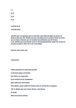 I I

II II

II II

II II



La falta de fe

Introducción



Ifá dice que a la persona que le sale este odu, debe de dejar de poner en
duda lo que dice ifá. Ifá dice que por las dudas que la persona tiene de ifá es
que no logra alcanzar que se cumplan las peticiones que él le hace
a ifá. Ifá dice que si él puede creer en ifá completamente, todos los iré que la
persona le pida a ifá le van a ser concedidos.



Así dice ifá en este odu.




Traducción:




Desde pequeños el codo tiene joroba

La lluvia le pega a la jicotea

Con todo y su caparazón

Es el nombre de los babalawos

Que realizaron adivinación

Para Olofin, quien habla tan fuerte como el sonido de la campana

Ifá, tú dijiste que voy a tener dinero, más dinero

Al dudar

Ellos no tuvieron dinero
 
