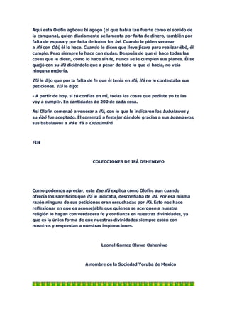 Aquí esta Olofin agbonu bi agogo (el que habla tan fuerte como el sonido de
la campana), quien diariamente se lamenta por falta de dinero, también por
falta de esposa y por falta de todos los iré. Cuando le piden venerar
a ifá con Obi, él lo hace. Cuando le dicen que lleve jícara para realizar ébó, él
cumple. Pero siempre lo hace con dudas. Después de que él hace todas las
cosas que le dicen, como lo hace sin fe, nunca se le cumplen sus planes. Él se
quejó con su ifá diciéndole que a pesar de todo lo que él hacía, no veía
ninguna mejoría.

Ifá le dijo que por la falta de fe que él tenía en ifá, ifá no le contestaba sus
peticiones. Ifá le dijo:

- A partir de hoy, si tú confías en mí, todas las cosas que pediste yo te las
voy a cumplir. En cantidades de 200 de cada cosa.

Así Olofin comenzó a venerar a ifá, con lo que le indicaron los babalawos y
su ébó fue aceptado. Él comenzó a festejar dándole gracias a sus babalawos,
sus babalawos a ifá e ifá a Olódúmáré.



FIN



                              COLECCIONES DE IFÁ OSHENIWO




Como podemos apreciar, este Ese ifá explica cómo Olofin, aun cuando
ofrecía los sacrificios que ifá le indicaba, desconfiaba de ifá. Por esa misma
razón ninguna de sus peticiones eran escuchadas por ifá. Esto nos hace
reflexionar en que es aconsejable que quienes se acerquen a nuestra
religión lo hagan con verdadera fe y confianza en nuestras divinidades, ya
que es la única forma de que nuestras divinidades siempre estén con
nosotros y respondan a nuestras imploraciones.



                                   Leonel Gamez Oluwo Osheniwo



                           A nombre de la Sociedad Yoruba de Mexico
 