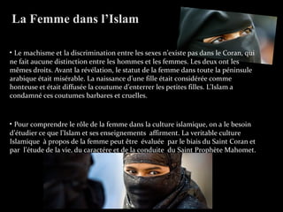 • Le machisme et la discrimination entre les sexes n’existe pas dans le Coran, qui
ne fait aucune distinction entre les hommes et les femmes. Les deux ont les
mêmes droits. Avant la révélation, le statut de la femme dans toute la péninsule
arabique était misérable. La naissance d’une fille était considérée comme
honteuse et était diffusée la coutume d’enterrer les petites filles. L’Islam a
condamné ces coutumes barbares et cruelles.
• Pour comprendre le rôle de la femme dans la culture islamique, on a le besoin
d’étudier ce que l’Islam et ses enseignements affirment. La veritable culture
Islamique à propos de la femme peut être évaluée par le biais du Saint Coran et
par l’étude de la vie, du caractére et de la conduite du Saint Prophète Mahomet.
La Femme dans l’Islam
 