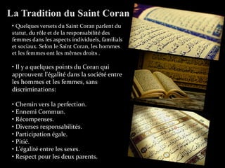 La Tradition du Saint Coran
• Quelques versets du Saint Coran parlent du
statut, du rôle et de la responsabilité des
femmes dans les aspects individuels, familials
et sociaux. Selon le Saint Coran, les hommes
et les femmes ont les mêmes droits .
• Il y a quelques points du Coran qui
approuvent l'égalité dans la société entre
les hommes et les femmes, sans
discriminations:
• Chemin vers la perfection.
• Ennemi Commun.
• Récompenses.
• Diverses responsabilités.
• Participation égale.
• Pitié.
• L'égalité entre les sexes.
• Respect pour les deux parents.
 