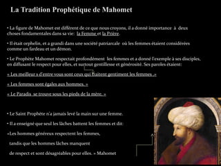 • La figure de Mahomet est différent de ce que nous croyons, il a donné importance à deux
choses fondamentales dans sa vie: la Femme et la Prière.
• Il était orphelin, et a grandi dans une société patriarcale où les femmes étaient considérées
comme un fardeau et un démon.
• Le Prophète Mahomet respectait profondément les femmes et a donné l'exemple à ses disciples,
en diffusant le respect pour elles, et surtout gentillesse et générosité. Ses paroles étaient:
« Les meilleur s d'entre vous sont ceux qui traitent gentiment les femmes .»
« Les femmes sont égales aux hommes. »
« Le Paradis se trouve sous les pieds de la mère. »
• Le Saint Prophète n'a jamais levé la main sur une femme.
• Il a enseigné que seul les lâches battent les femmes et dit:
«Les hommes généreux respectent les femmes,
tandis que les hommes lâches manquent
de respect et sont désagréables pour elles. » Mahomet
La Tradition Prophétique de Mahomet
 