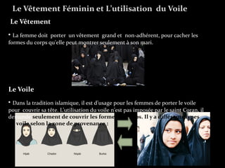 Le Vêtement
• La femme doit porter un vêtement grand et non-adhérent, pour cacher les
formes du corps qu'elle peut montrer seulement à son mari.
Le Voile
• Dans la tradition islamique, il est d’usage pour les femmes de porter le voile
pour couvrir sa tête. L’utilisation du voile n’est pas imposée par le saint Coran, il
demande seulement de couvrir les formes du corps. Il y a différents types
de voile selon la zone de provenance :
Le Vêtement Féminin et L’utilisation du Voile
 