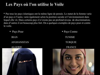 • Pas tous les pays islamiques ont la même ligne de pensée. Le statut de la femme varie
d’un pays à l’autre, varie également selon la position sociale et l’environnement dans
lequel elle vit. Dans certains pays il n’existe pas un profond niveau de discrimination,
dans d' autres il est beaucoup plus fort. On a quelques exemples de pays pour et contre
le voile.
• Pays Pour • Pays Contre
IRAN TUNISIE
AFGHANISTAN TURQUIE
ALGERIE FRANCE
BANGLADESH
Les Pays où l'on utilise le Voile
 