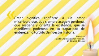 »
Creer significa confiarse a un amor
misericordioso, que siempre acoge y perdona,
que sostiene y orienta la existencia, que se
manifiesta poderoso en su capacidad de
enderezar lo torcido de nuestra historia.
Francisco
Carta Encíclica Lumen Fidei, 13.
29 de junio de 2013
«
 