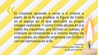 »
El creyente aprende a verse a sí mismo a
partir de la fe que profesa: la figura de Cristo
es el espejo en el que descubre su propia
imagen realizada. Y como Cristo abraza en sí a
todos los creyentes, que forman su cuerpo, el
cristiano se comprende a sí mismo dentro de
este cuerpo, en relación originaria con Cristo y
con los hermanos en la fe.
Francisco
Carta Encíclica Lumen Fidei, 22.
29 de junio de 2013
«
 