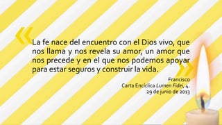 »
La fe nace del encuentro con el Dios vivo, que
nos llama y nos revela su amor, un amor que
nos precede y en el que nos podemos apoyar
para estar seguros y construir la vida.
Francisco
Carta Encíclica Lumen Fidei, 4.
29 de junio de 2013
«
 