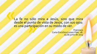 »
La fe no sólo mira a Jesús, sino que mira
desde el punto de vista de Jesús, con sus ojos:
es una participación en su modo de ver.
Francisco
Carta Encíclica Lumen Fidei, 18.
29 de junio de 2013
«
 