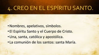 4. CREO EN EL ESPÍRITU SANTO.
•Nombres, apelativos, símbolos.
•El Espíritu Santo y el Cuerpo de Cristo.
•Una, santa, católica y apostólica.
•La comunión de los santos: santa María.
 