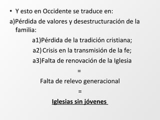 • Y esto en Occidente se traduce en:
a)Pérdida de valores y desestructuración de la
familia:
a1)Pérdida de la tradición cristiana;
a2)Crisis en la transmisión de la fe;
a3)Falta de renovación de la Iglesia
=
Falta de relevo generacional
=
Iglesias sin jóvenes
 