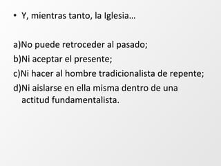 • Y, mientras tanto, la Iglesia…
a)No puede retroceder al pasado;
b)Ni aceptar el presente;
c)Ni hacer al hombre tradicionalista de repente;
d)Ni aislarse en ella misma dentro de una
actitud fundamentalista.
 