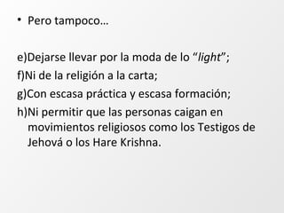 • Pero tampoco…
e)Dejarse llevar por la moda de lo “light”;
f)Ni de la religión a la carta;
g)Con escasa práctica y escasa formación;
h)Ni permitir que las personas caigan en
movimientos religiosos como los Testigos de
Jehová o los Hare Krishna.
 