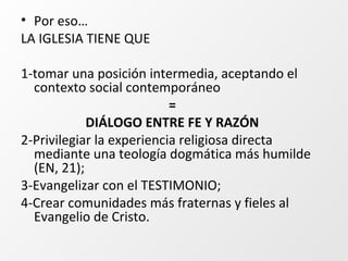 • Por eso…
LA IGLESIA TIENE QUE
1-tomar una posición intermedia, aceptando el
contexto social contemporáneo
=
DIÁLOGO ENTRE FE Y RAZÓN
2-Privilegiar la experiencia religiosa directa
mediante una teología dogmática más humilde
(EN, 21);
3-Evangelizar con el TESTIMONIO;
4-Crear comunidades más fraternas y fieles al
Evangelio de Cristo.
 