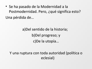 • Se ha pasado de la Modernidad a la
Postmodernidad. Pero, ¿qué significa esto?
Una pérdida de…
a)Del sentido de la historia;
b)Del progreso; y
c)De la utopía…
Y una ruptura con toda autoridad (política o
eclesial)
 