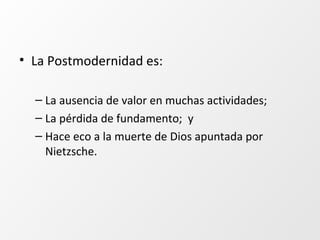 • La Postmodernidad es:
– La ausencia de valor en muchas actividades;
– La pérdida de fundamento; y
– Hace eco a la muerte de Dios apuntada por
Nietzsche.
 