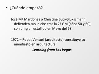 • ¿Cuándo empezó?
José Mª Mardones o Christine Buci-Glukscmann
defienden sus inicios tras la 2ª GM (años 50 y 60),
con un gran estallido en Mayo del 68.
1972 – Robet Venturi (arquitecto) constituye su
manifiesto en arquitectura
Learning from Las Vegas
 