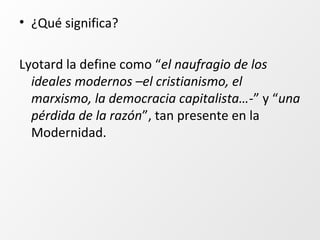 • ¿Qué significa?
Lyotard la define como “el naufragio de los
ideales modernos –el cristianismo, el
marxismo, la democracia capitalista…-” y “una
pérdida de la razón”, tan presente en la
Modernidad.
 