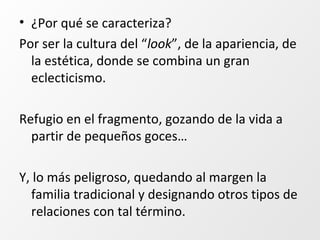 • ¿Por qué se caracteriza?
Por ser la cultura del “look”, de la apariencia, de
la estética, donde se combina un gran
eclecticismo.
Refugio en el fragmento, gozando de la vida a
partir de pequeños goces…
Y, lo más peligroso, quedando al margen la
familia tradicional y designando otros tipos de
relaciones con tal término.
 
