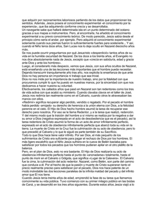 que adquirir por razonamientos laboriosos partiendo de los datos que proporcionan los
sentidos. Además, Jesús poseía el conocimiento experimental -el conocimiento por la
experiencia-, que iba adquiriendo conforme crecía y se desarrollaba.
Un navegante sabe que hallará determinada isla en un punto determinado del océano
gracias a sus mapas e instrumentos. Pero, al encontrarla, ha añadido el conocimiento
experimental a su previo conocimiento teórico. De modo parecido, Jesús sabía desde el
principio cómo sería el andar, por ejemplo. Pero adquirió el conocimiento experimental
solamente cuando sus piernas fueron lo suficientemente fuertes para sostenerle... Y así,
cuando el Niño tenía doce años, San Lucas nos lo deja oculto en Nazaret dieciocho años
más.
Se nos puede ocurrir preguntarnos por qué Jesucristo «desperdició» tantos años de su
vida en la humilde oscuridad de Nazaret. De los doce a los treinta años, el Evangelio no
nos dice absolutamente nada de Jesús, excepto que «crecía en sabiduría, edad y gracia
ante Dios y ante los hombres».
Luego, al considerarlo más despacio, vemos que Jesús, con sus años ocultos de Nazaret,
está enseñando una de las lecciones más importantes que el hombre pueda necesitar.
Dejando transcurrir tranquilamente año tras año, nos explicita la enseñanza de que ante
Dios no hay persona sin importancia ni trabajo que sea trivial.
Dios no nos mide por la importancia de nuestro trabajo, sino por la fidelidad con que
procuramos cumplir lo que ha puesto en nuestras manos, por la sinceridad con que nos
dedicamos a hacer nuestra su voluntad.
Efectivamente, los callados años que pasó en Nazaret son tan redentores como los tres
de vida activa con que acabó su ministerio. Cuando clavaba clavos en el taller de José,
Jesús nos redimía tan realmente como en el Calvario, cuando otros le atravesaban las
manos con ellos.
«Redimir» significa recuperar algo perdido, vendido o regalado. Por el pecado el hombre
había perdido -arrojado- su derecho de herencia a la unión eterna con Dios, a la felicidad
perenne en el cielo. El Hijo de Dios hecho hombre asumió la tarea de recuperar ese
derecho para nosotros. Por eso se le llama Redentor, y a la tarea que realizó, redención.
Y del mismo modo que la traición del hombre a sí mismo se realiza por la negativa a dar
su amor a Dios (negativa expresada en el acto de desobediencia que es el pecado), así la
tarea redentora de Cristo asumió la forma de un acto de amor infinitamente perfecto,
expresado en el acto de obediencia infinitamente perfecta que abarcó toda su vida en la
tierra. La muerte de Cristo en la Cruz fue la culminación de su acto de obediencia; pero lo
que precedió al Calvario y lo que le siguió es parte también de su Sacrificio.
Todo lo que Dios hace tiene valor infinito. Por ser Dios, el más pequeño de los
sufrimientos de Cristo era suficiente para pagar el rechazo de Dios por los hombres. El
más ligero escalofrío que el Niño Jesús sufriera en la cueva de Belén bastaba para
satisfacer por todos los pecados que los hombres pudieran apilar en el otro platillo de la
balanza.
Pero, en el plan de Dios, esto no era bastante. El Hijo de Dios realizaría su acto de
obediencia infinitamente perfecta hasta el punto de «anonadarse» totalmente, hasta el
punto de morir en el Calvario o Gólgota, que significa «Lugar de la Calavera». El Calvario
fue la cima, la culminación del acto redentor. Nazaret, como Belén, son parte del camino
que conduce a él. Por el hecho de que la pasión y muerte de Cristo superaran tanto el
precio realmente preciso para satisfacer por el pecado, Dios nos hace patente de un
modo inolvidable las dos lecciones paralelas de la infinita maldad del pecado y del infinito
amor que El nos tiene.
Cuando Jesús tenía treinta años de edad, emprendió la fase de su tarea que llamamos
comúnmente su vida pública. Tuvo comienzo con su primer milagro público en las bodas
de Caná, y se desarrolló en los tres años siguientes. Durante estos años Jesús viajó a lo
 